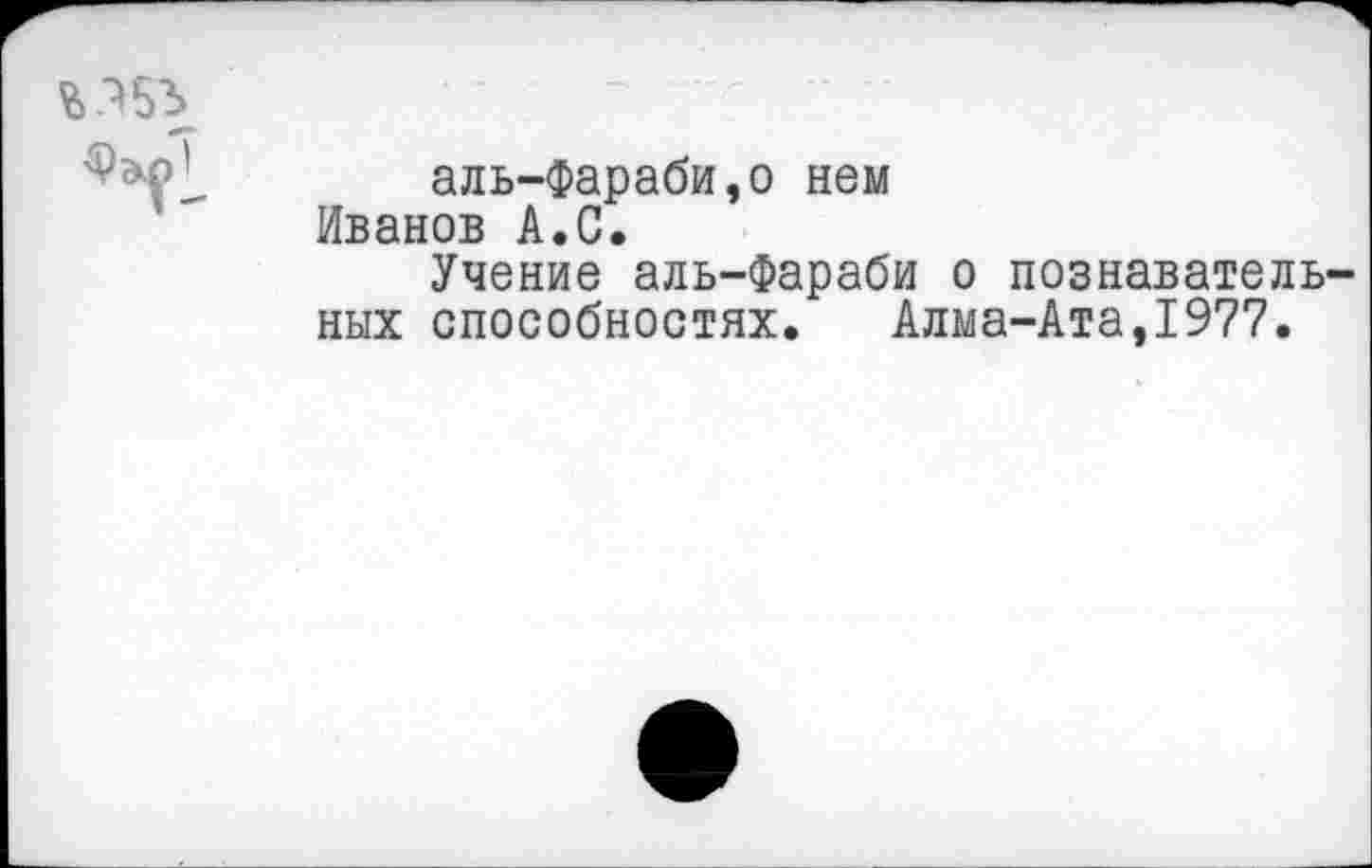 ﻿аль-Фараби,о нем Иванов А.С.
Учение аль-Фараби о познавательных способностях. Алма-Ата,1977.